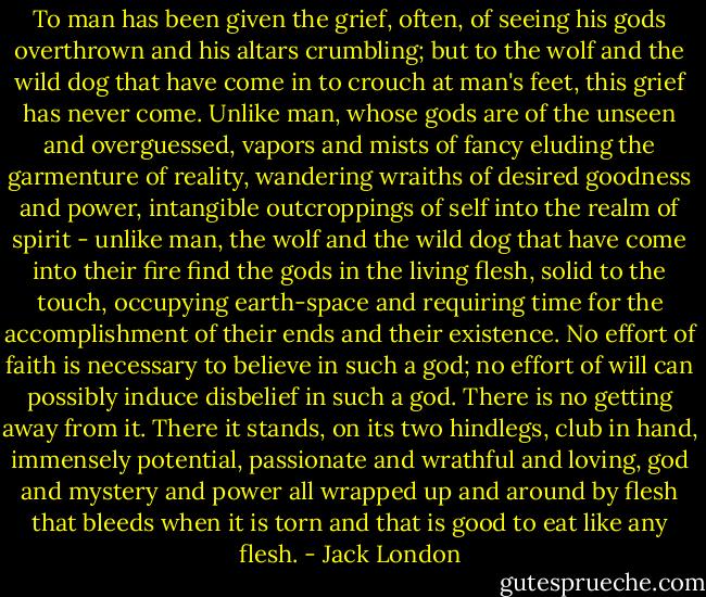 To man has been given the grief, often, of seeing his gods overthrown and his altars crumbling; but to the wolf and the wild dog that have come in to crouch at man's feet, this grief has never come. Unlike man, whose gods are of the unseen and overguessed, vapors and mists of fancy eluding the garmenture of reality, wandering wraiths of desired goodness and power, intangible outcroppings of self into the realm of spirit - unlike man, the wolf and the wild dog that have come into their fire find the gods in the living flesh, solid to the touch, occupying earth-space and requiring time for the accomplishment of their ends and their existence. No effort of faith is necessary to believe in such a god; no effort of will can possibly induce disbelief in such a god. There is no getting away from it. There it stands, on its two hindlegs, club in hand, immensely potential, passionate and wrathful and loving, god and mystery and power all wrapped up and around by flesh that bleeds when it is torn and that is good to eat like any flesh. - Jack London