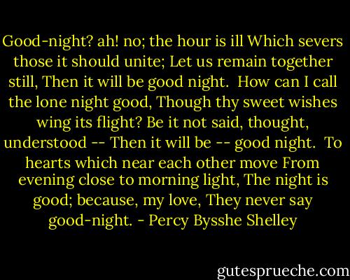 Good-night? ah! no; the hour is ill<br />Which severs those it should unite;<br />Let us remain together still,<br />Then it will be good night.<br /><br />How can I call the lone night good,<br />Though thy sweet wishes wing its flight?<br />Be it not said, thought, understood --<br />Then it will be -- good night.<br /><br />To hearts which near each other move<br />From evening close to morning light,<br />The night is good; because, my love,<br />They never say good-night. - Percy Bysshe Shelley
