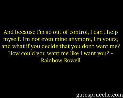 And because I’m so out of control, I can’t help myself. I’m not even mine anymore, I’m yours, and what if you decide that you don’t want me? How could you want me like I want you? - Rainbow Rowell