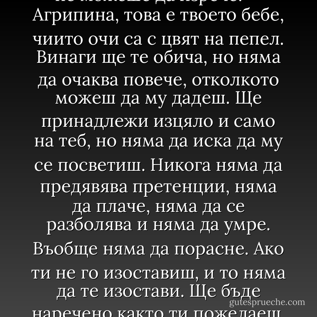– Как ще го кръстиш? – попита жена си, когато с гордост ѝ показа блока. Лек морски ветрец с аромат на жасмин повя и се понесе между тях. От устните на Павел Павлович Антипов се отрони обяснение, което тя не можеше да изрече:<br /><br />– Агрипина, това е твоето бебе, чиито очи са с цвят на пепел. Винаги ще те обича, но няма да очаква повече, отколкото можеш да му дадеш. Ще принадлежи изцяло и само на теб, но няма да иска да му се посветиш. Никога няма да предявява претенции, няма да плаче, няма да се разболява и няма да умре. Въобще няма да порасне. Ако ти не го изоставиш, и то няма да те изостави. Ще бъде наречено както ти пожелаеш. Как ще го наречеш?<br /><br />Агрипина Фьодоровна Антипова слушаше с вълнение шепота на морския ветрец. Помълча, помисли и със светнали очи отвърна:<br />– Бонбон! - Elif Shafak