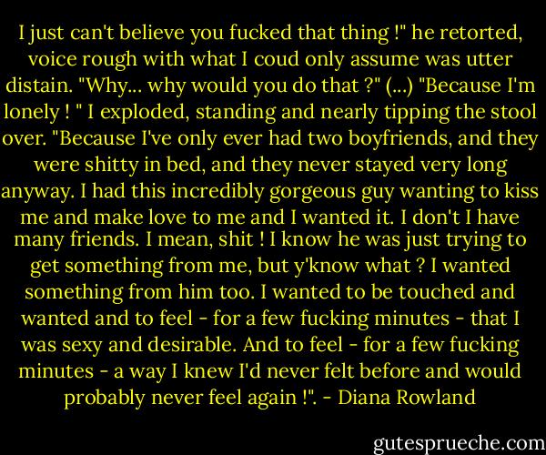 I just can't believe you fucked that thing !" he retorted, voice rough with what I coud only assume was utter distain. "Why... why would you do that ?"<br />(...)<br />"Because I'm lonely ! " I exploded, standing and nearly tipping the stool over. "Because I've only ever had two boyfriends, and they were shitty in bed, and they never stayed very long anyway. I had this incredibly gorgeous guy wanting to kiss me and make love to me and I wanted it. I don't I have many friends. I mean, shit ! I know he was just trying to get something from me, but y'know what ? I wanted something from him too. I wanted to be touched and wanted and to feel - for a few fucking minutes - that I was sexy and desirable. And to feel - for a few fucking minutes - a way I knew I'd never felt before and would probably never feel again !". - Diana Rowland