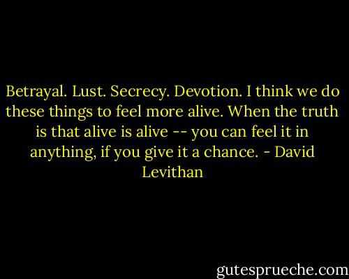 Betrayal. Lust. Secrecy. Devotion. I think we do these things to feel more alive. When the truth is that alive is alive -- you can feel it in anything, if you give it a chance. - David Levithan