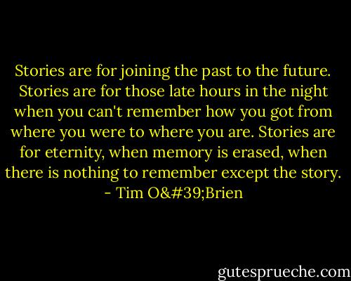 Stories are for joining the past to the future. Stories are for those late hours in the night when you can't remember how you got from where you were to where you are. Stories are for eternity, when memory is erased, when there is nothing to remember except the story. - Tim O'Brien