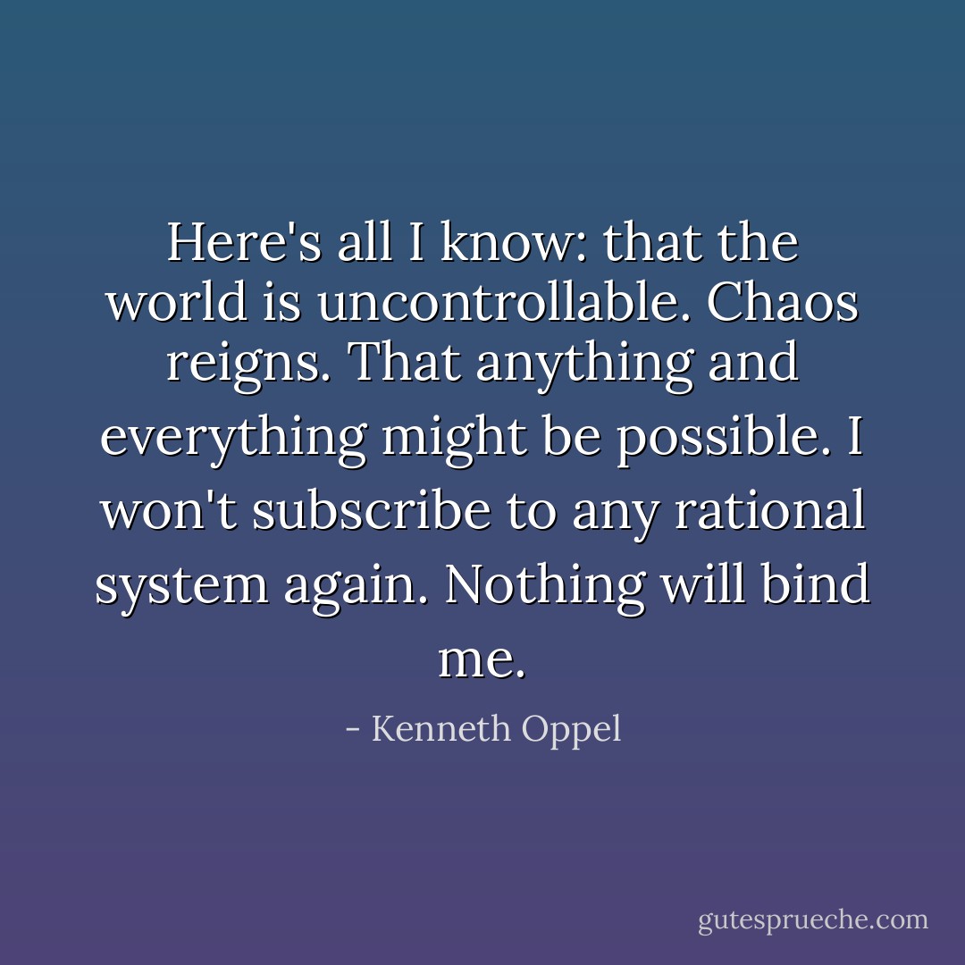 Here's all I know: that the world is uncontrollable. Chaos reigns. That anything and everything might be possible. I won't subscribe to any rational system again. Nothing will bind me. - Kenneth Oppel