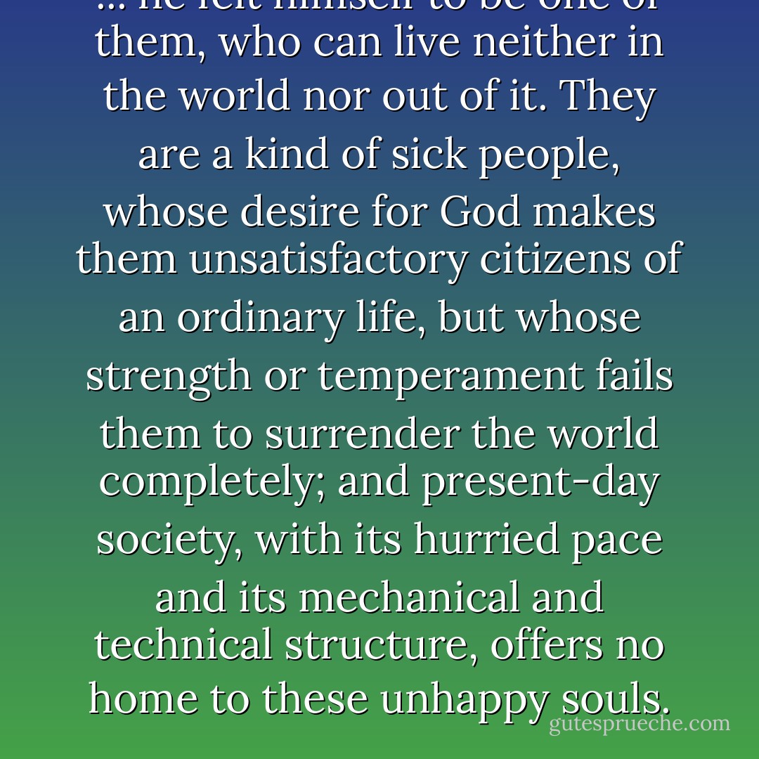 ... he felt himself to be one of them, who can live neither in the world nor out of it. They are a kind of sick people, whose desire for God makes them unsatisfactory citizens of an ordinary life, but whose strength or temperament fails them to surrender the world completely; and present-day society, with its hurried pace and its mechanical and technical structure, offers no home to these unhappy souls. - Iris Murdoch