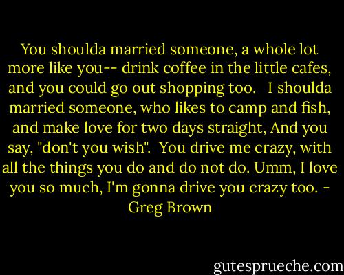 You shoulda married someone, a whole lot more like you-- drink coffee in the little cafes, and you could go out shopping too. <br /><br />I shoulda married someone, who likes to camp and fish, and make love for two days straight, And you say, "don't you wish".<br /><br />You drive me crazy, with all the things you do and do not do. Umm, I love you so much, I'm gonna drive you crazy too. - Greg Brown