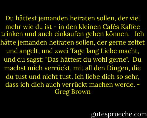 Du hättest jemanden heiraten sollen, der viel mehr wie du ist - in den kleinen Cafés Kaffee trinken und auch einkaufen gehen können. <br /><br />Ich hätte jemanden heiraten sollen, der gerne zeltet und angelt, und zwei Tage lang Liebe macht, und du sagst: "Das hättest du wohl gerne".<br /><br />Du machst mich verrückt, mit all den Dingen, die du tust und nicht tust. Ich liebe dich so sehr, dass ich dich auch verrückt machen werde. - Greg Brown<