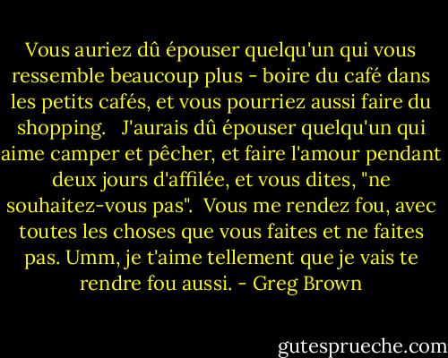 Vous auriez dû épouser quelqu'un qui vous ressemble beaucoup plus - boire du café dans les petits cafés, et vous pourriez aussi faire du shopping. <br /><br />J'aurais dû épouser quelqu'un qui aime camper et pêcher, et faire l'amour pendant deux jours d'affilée, et vous dites, "ne souhaitez-vous pas".<br /><br />Vous me rendez fou, avec toutes les choses que vous faites et ne faites pas. Umm, je t'aime tellement que je vais te rendre fou aussi. - Greg Brown