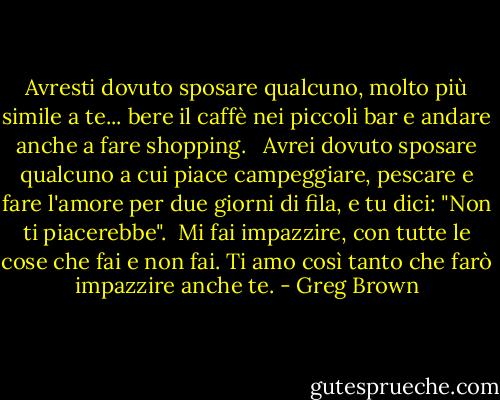Avresti dovuto sposare qualcuno, molto più simile a te... bere il caffè nei piccoli bar e andare anche a fare shopping. <br /><br />Avrei dovuto sposare qualcuno a cui piace campeggiare, pescare e fare l'amore per due giorni di fila, e tu dici: "Non ti piacerebbe".<br /><br />Mi fai impazzire, con tutte le cose che fai e non fai. Ti amo così tanto che farò impazzire anche te. - Greg Brown