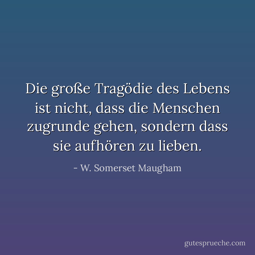 Die große Tragödie des Lebens ist nicht, dass die Menschen zugrunde gehen, sondern dass sie aufhören zu lieben. - W. Somerset Maugham<