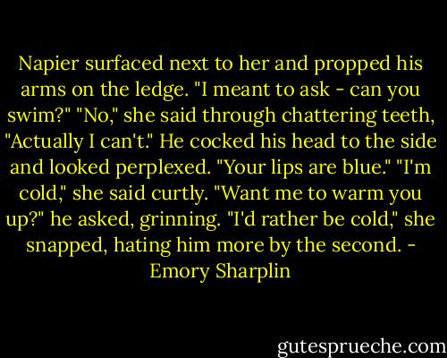 Napier surfaced next to her and propped his arms on the ledge. "I meant to ask - can you swim?"<br />"No," she said through chattering teeth, "Actually I can't."<br />He cocked his head to the side and looked perplexed. "Your lips are blue."<br />"I'm cold," she said curtly.<br />"Want me to warm you up?" he asked, grinning.<br />"I'd rather be cold," she snapped, hating him more by the second. - Emory Sharplin
