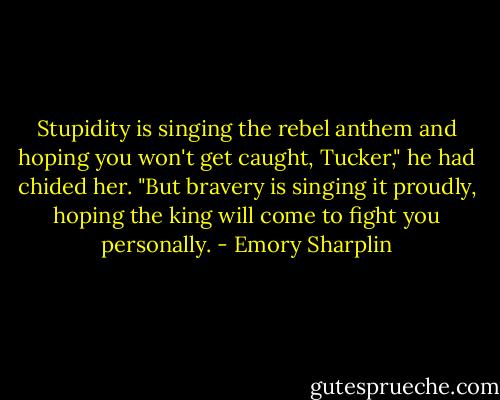 Stupidity is singing the rebel anthem and hoping you won't get caught, Tucker," he had chided her. "But bravery is singing it proudly, hoping the king will come to fight you personally. - Emory Sharplin