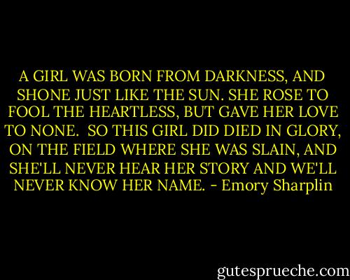 A GIRL WAS BORN FROM DARKNESS,<br />AND SHONE JUST LIKE THE SUN.<br />SHE ROSE TO FOOL THE HEARTLESS,<br />BUT GAVE HER LOVE TO NONE.<br /><br />SO THIS GIRL DID DIED IN GLORY,<br />ON THE FIELD WHERE SHE WAS SLAIN,<br />AND SHE'LL NEVER HEAR HER STORY<br />AND WE'LL NEVER KNOW HER NAME. - Emory Sharplin