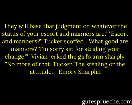 They will base that judgment on whatever the status of your escort and manners are."<br />"Escort and manners?" Tucker scoffed. "What good are manners? 'I'm sorry sir, for stealing your change.'"<br /><br />Vivian jerked the girl's arm sharply. "No more of that, Tucker. The stealing or the attitude. - Emory Sharplin