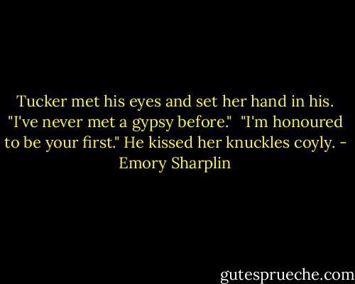 Tucker met his eyes and set her hand in his. "I've never met a gypsy before."<br /><br />"I'm honoured to be your first." He kissed her knuckles coyly. - Emory Sharplin