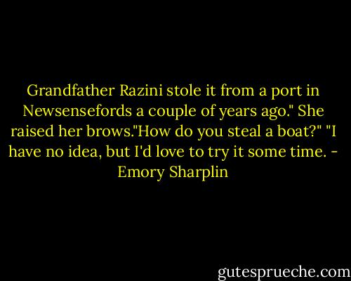 Grandfather Razini stole it from a port in Newsensefords a couple of years ago."<br />She raised her brows."How do you steal a boat?"<br />"I have no idea, but I'd love to try it some time. - Emory Sharplin
