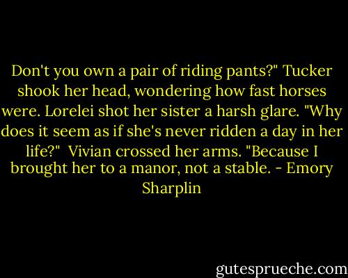 Don't you own a pair of riding pants?"<br />Tucker shook her head, wondering how fast horses were.<br />Lorelei shot her sister a harsh glare. "Why does it seem as if she's never ridden a day in her life?"<br /><br />Vivian crossed her arms. "Because I brought her to a manor, not a stable. - Emory Sharplin
