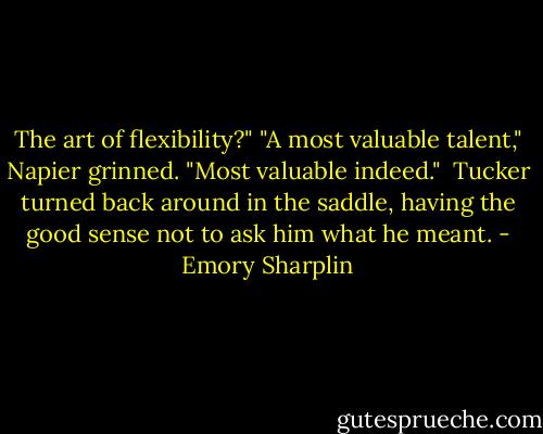 The art of flexibility?"<br />"A most valuable talent," Napier grinned. "Most valuable indeed."<br /><br />Tucker turned back around in the saddle, having the good sense not to ask him what he meant. - Emory Sharplin