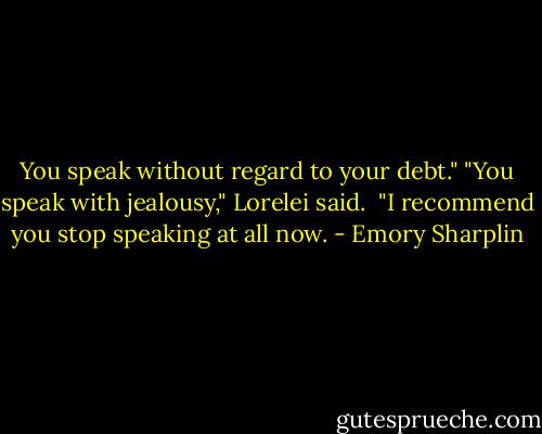 You speak without regard to your debt."<br />"You speak with jealousy," Lorelei said. <br />"I recommend you stop speaking at all now. - Emory Sharplin