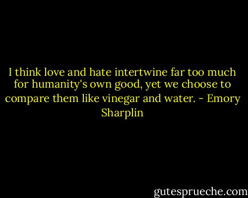 I think love and hate intertwine far too much for humanity's own good, yet we choose to compare them like vinegar and water. - Emory Sharplin