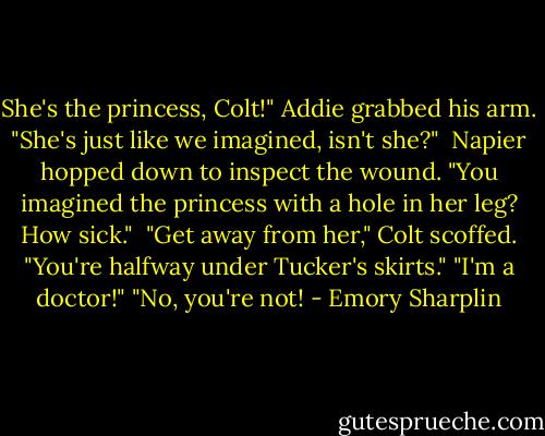 She's the princess, Colt!" Addie grabbed his arm. "She's just like we imagined, isn't she?"<br /><br />Napier hopped down to inspect the wound. "You imagined the princess with a hole in her leg? How sick."<br /><br />"Get away from her," Colt scoffed. "You're halfway under Tucker's skirts."<br />"I'm a doctor!"<br />"No, you're not! - Emory Sharplin