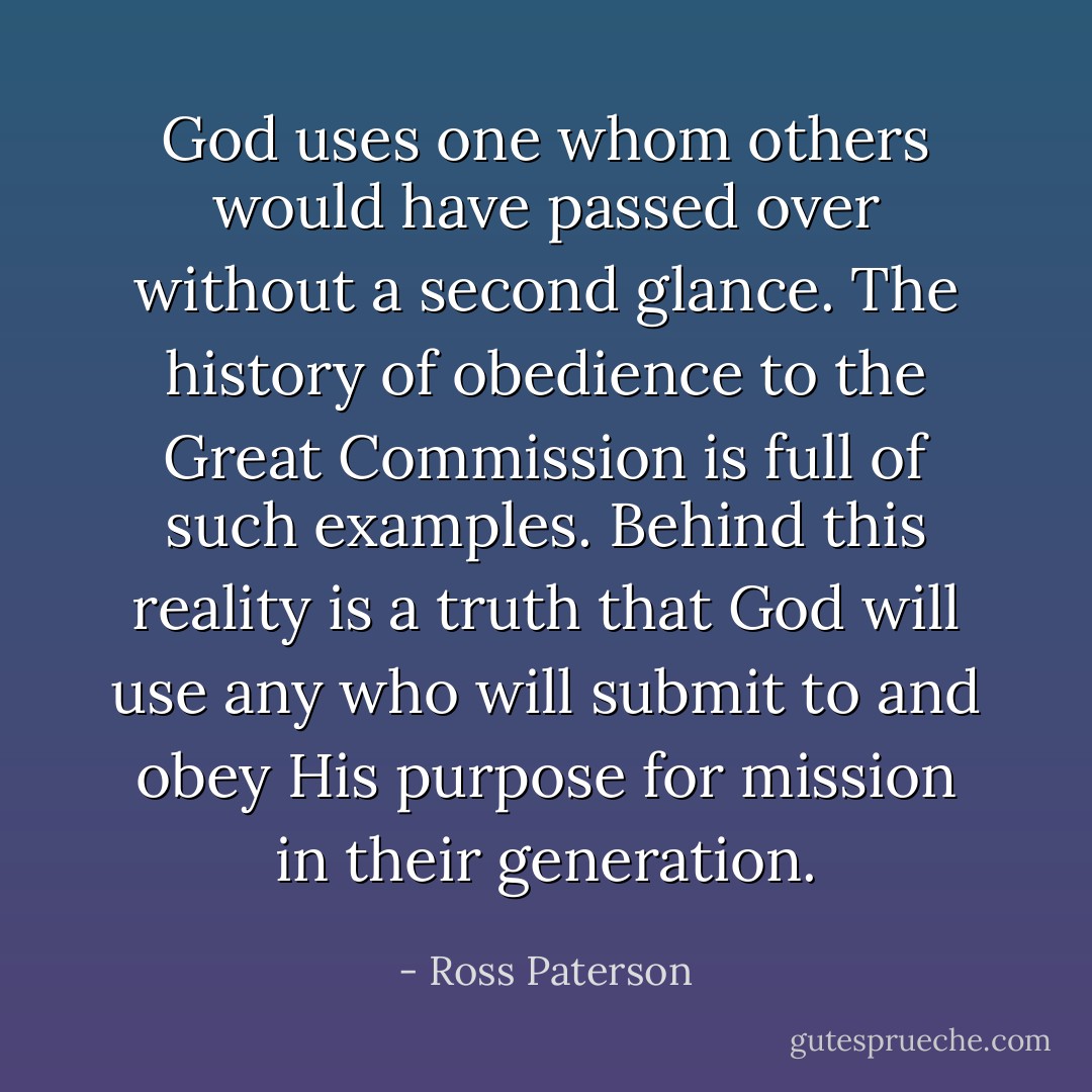 God uses one whom others would have passed over without a second glance. The history of obedience to the Great Commission is full of such examples. Behind this reality is a truth that God will use any who will submit to and obey His purpose for mission in their generation. - Ross Paterson
