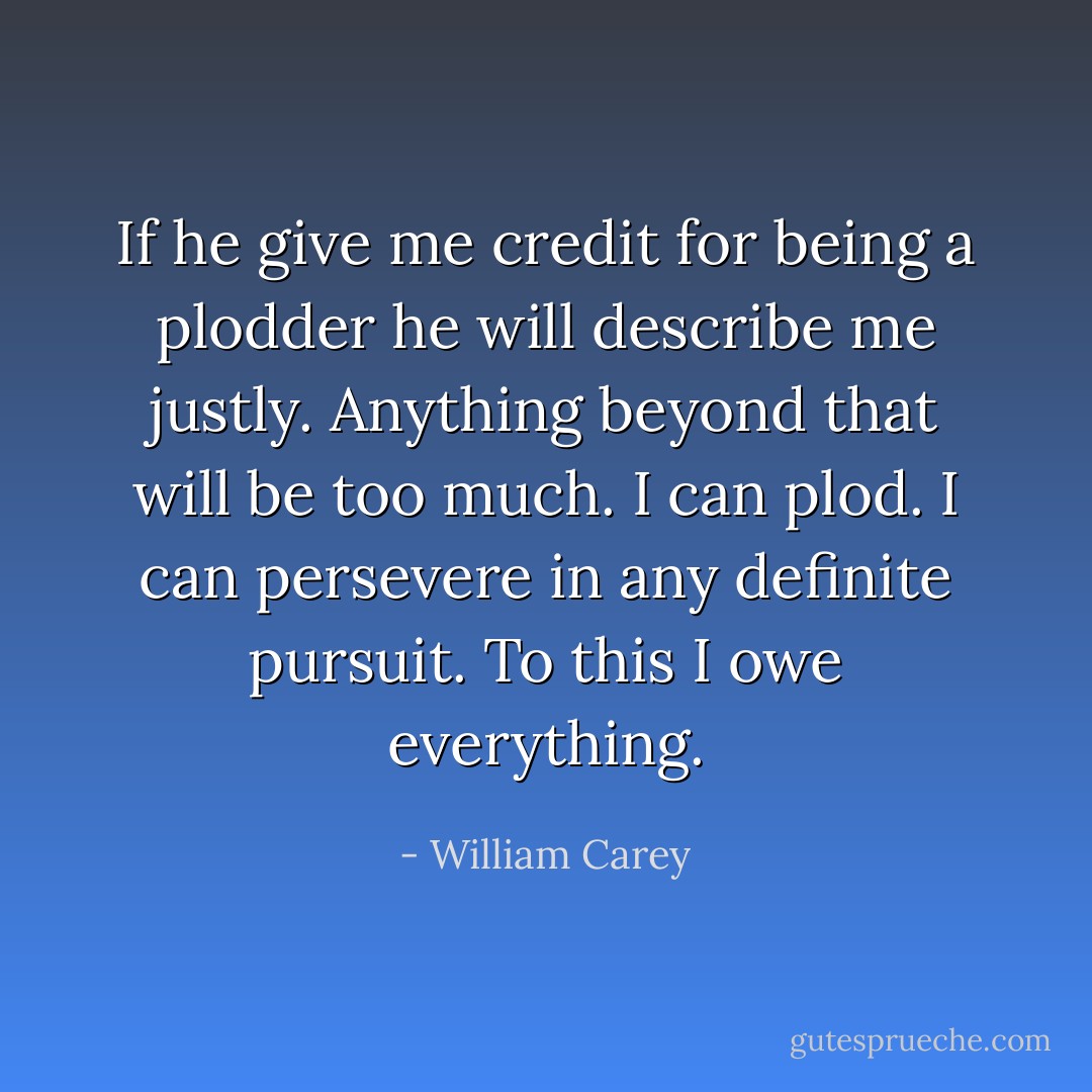 If he give me credit for being a plodder he will describe me justly. Anything beyond that will be too much. I can plod. I can persevere in any definite pursuit. To this I owe everything. - William Carey