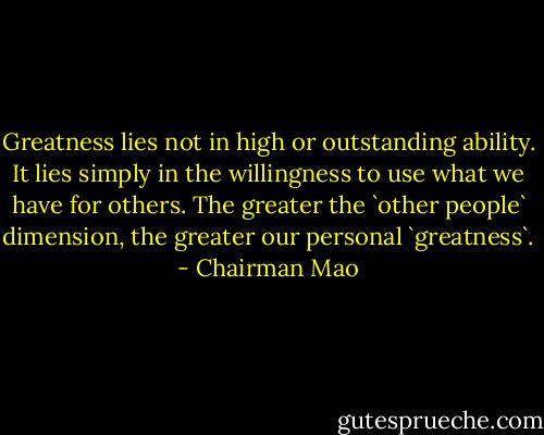 Greatness lies not in high or outstanding ability. It lies simply in the willingness to use what we have for others. The greater the `other people` dimension, the greater our personal `greatness`. - Chairman Mao
