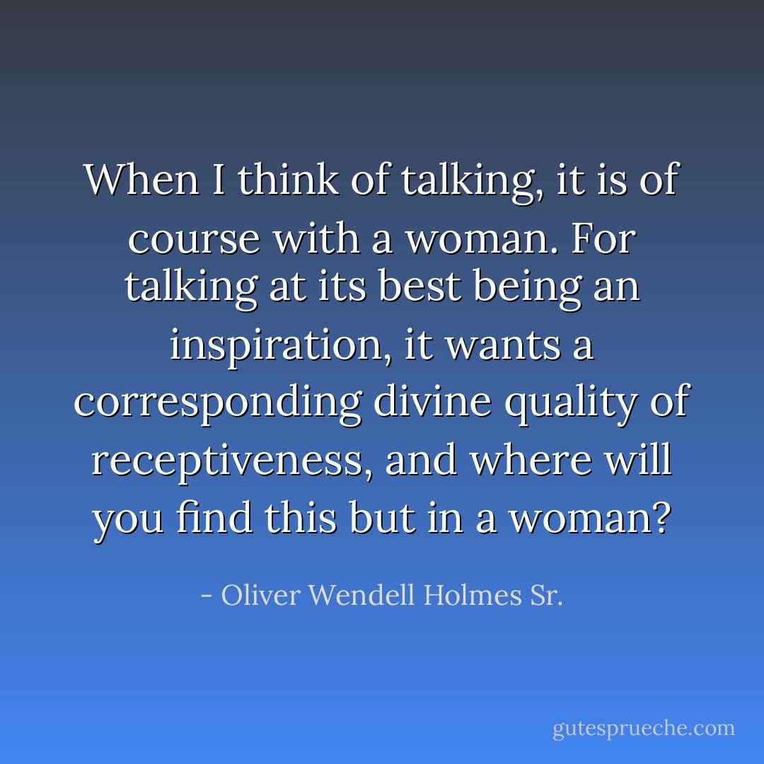 When I think of talking, it is of course with a woman. For talking at its best being an inspiration, it wants a corresponding divine quality of receptiveness, and where will you find this but in a woman? - Oliver Wendell Holmes Sr.