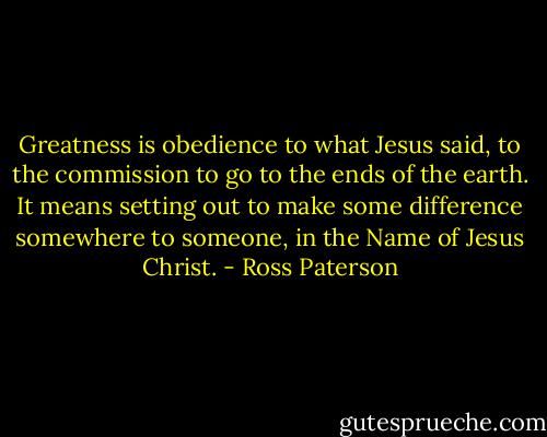 Greatness is obedience to what Jesus said, to the commission to go to the ends of the earth. It means setting out to make some difference somewhere to someone, in the Name of Jesus Christ. - Ross Paterson