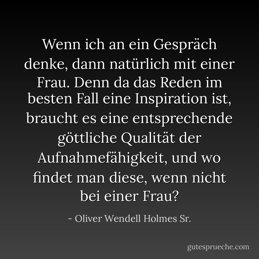 Wenn ich an ein Gespräch denke, dann natürlich mit einer Frau. Denn da das Reden im besten Fall eine Inspiration ist, braucht es eine entsprechende göttliche Qualität der Aufnahmefähigkeit, und wo findet man diese, wenn nicht bei einer Frau? - Oliver Wendell Holmes Sr.<