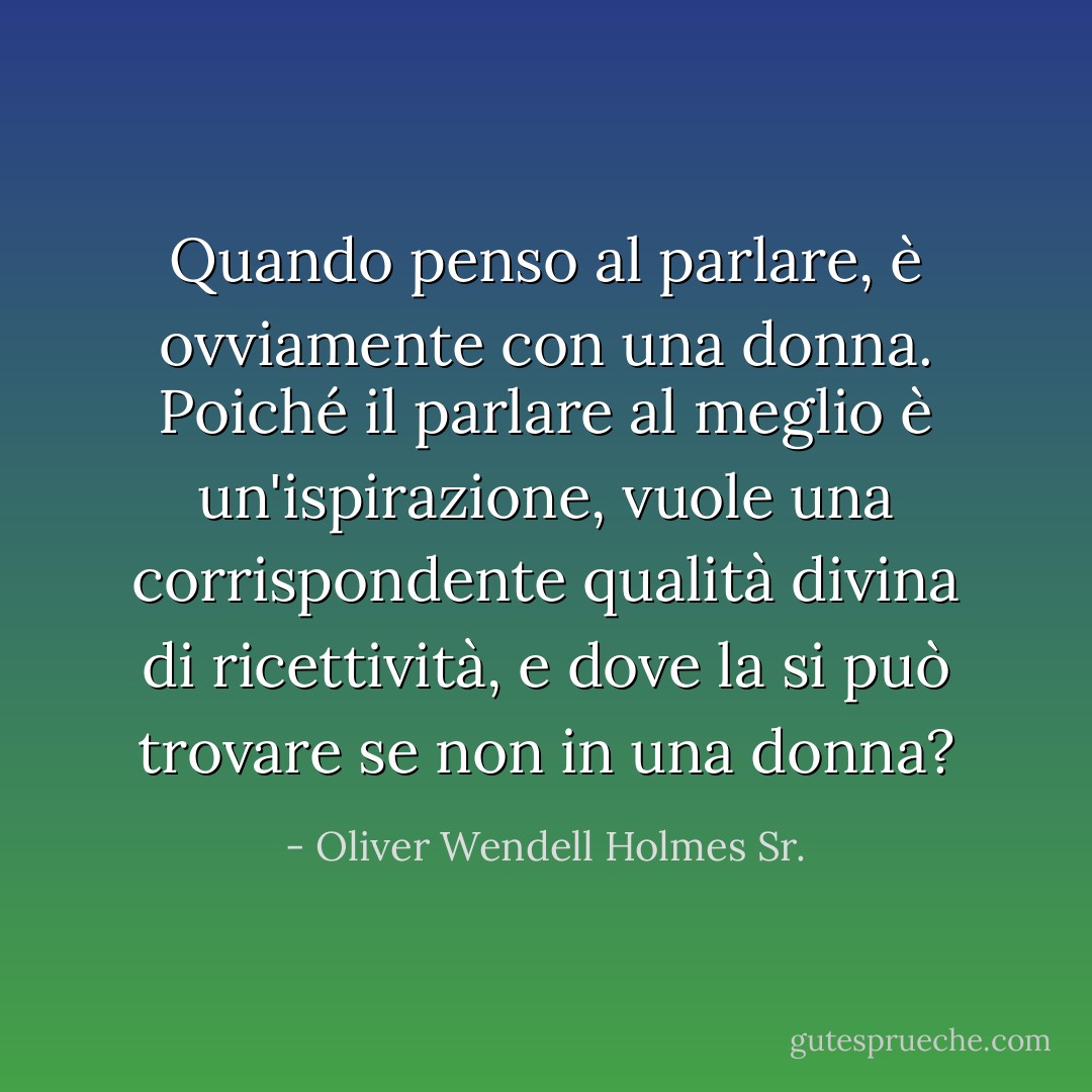 Quando penso al parlare, è ovviamente con una donna. Poiché il parlare al meglio è un'ispirazione, vuole una corrispondente qualità divina di ricettività, e dove la si può trovare se non in una donna? - Oliver Wendell Holmes Sr.