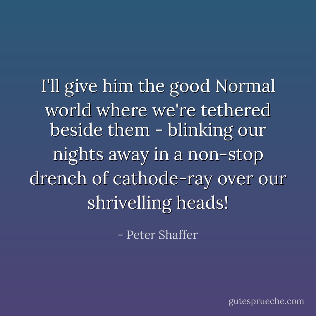 I'll give him the good Normal world where we're tethered beside them - blinking our nights away in a non-stop drench of cathode-ray over our shrivelling heads! - Peter Shaffer