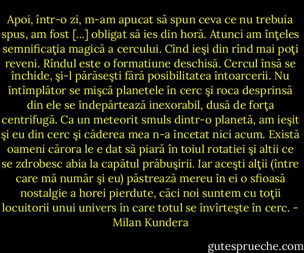 Apoi, într-o zi, m-am apucat să spun ceva ce nu trebuia spus, am fost [...] obligat să ies din horă. Atunci am înţeles semnificaţia magică a cercului. Cînd ieşi din rînd mai poţi reveni. Rîndul este o formatiune deschisă. Cercul însă se închide, şi-l părăseşti fără posibilitatea întoarcerii. Nu întîmplător se mişcă planetele în cerc şi roca desprinsă din ele se îndepărtează inexorabil, dusă de forţa centrifugă. Ca un meteorit smuls dintr-o planetă, am ieşit şi eu din cerc şi căderea mea n-a încetat nici acum. Există oameni cărora le e dat să piară în toiul rotatiei şi altii ce se zdrobesc abia la capătul prăbuşirii. Iar aceşti alţii (între care mă număr şi eu) păstrează mereu în ei o sfioasă nostalgie a horei pierdute, căci noi suntem cu toţii locuitorii unui univers în care totul se învîrteşte în cerc. - Milan Kundera