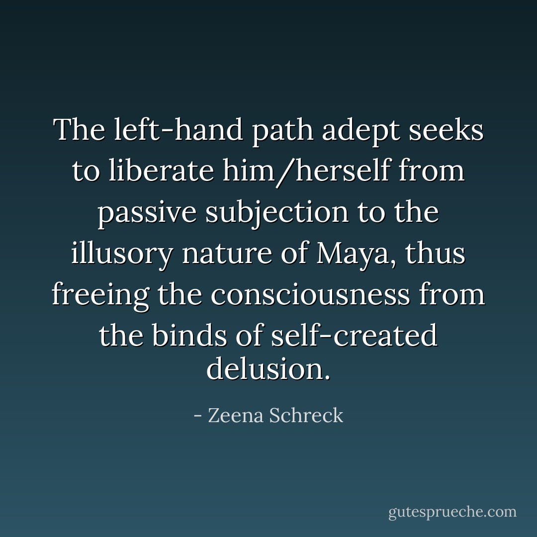 The left-hand path adept seeks to liberate him/herself from passive subjection to the illusory nature of Maya, thus freeing the consciousness from the binds of self-created delusion. - Zeena Schreck