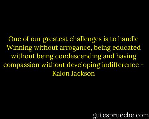 One of our greatest challenges is to handle Winning without arrogance, being educated without being condescending and having compassion without developing indifference - Kalon Jackson