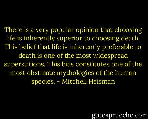 There is a very popular opinion that choosing life is inherently superior to choosing death. This belief that life is<br />inherently preferable to death is one of the most widespread superstitions. This bias constitutes one of the most obstinate mythologies of the human species. - Mitchell Heisman