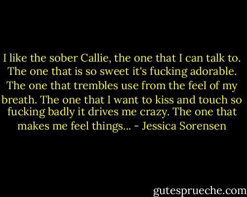 I like the sober Callie, the one that I can talk to. The one that is so sweet it's fucking adorable. The one that trembles use from the feel of my breath. The one that I want to kiss and touch so fucking badly it drives me crazy. The one that makes me feel things... - Jessica Sorensen