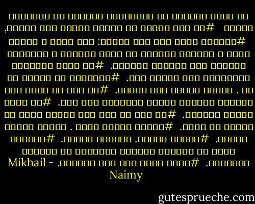 من آجمل ماقرأت من اقتباسات موزونة لـ ميخائيل نعيمة<br /><br /><br />#من طمع بأكثر من حاجته فاتته حتي حاجته,<br /><br />#تعالوا ألكم علي جنة جديدة:<br />قلب فهيم ، وخيال سليم ، وإرادة لاترضي من الكل بالجزء<br />، ولاتريد لغيرها غير ماتريد لذاتها.<br /><br />#لا تنزل الصاعقة بالمصعوق إلا بدعوة منه.<br /><br />#ماتفهمه من كلامي هو لك . ومالا تفهمه فهو لغيرك.<br /><br />#من كان لا يبصر غير محاسنه ومساوئ الغير فالضرير خير منه.<br /><br />#كل لاعن ملعون بلعنته.<br /><br />#لا تخف يا أخي حمة نحلةٍ تحمل لك الشهد في فمها.<br /><br />#دقيقة الألم ساعة . وساعة اللذة دقيقة.<br /><br />#مافات مامات. ومامات مافات.<br /><br />#ماعرفت أسخف من اللذين يحفرون أسماءهم في الصخور ليخلدوا.<br /><br />#عدوك أقوي منك حتي تسالمه. - Mikhail Naimy