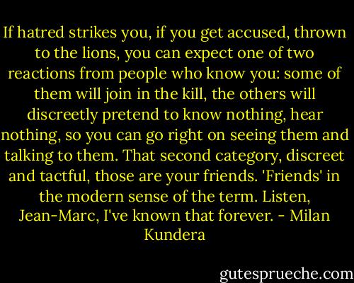 If hatred strikes you, if you get accused, thrown to the lions, you can expect one of two reactions from people who know you: some of them will join in the kill, the others will discreetly pretend to know nothing, hear nothing, so you can go right on seeing them and talking to them. That second category, discreet and tactful, those are your friends. 'Friends' in the modern sense of the term. Listen, Jean-Marc, I've known that forever. - Milan Kundera