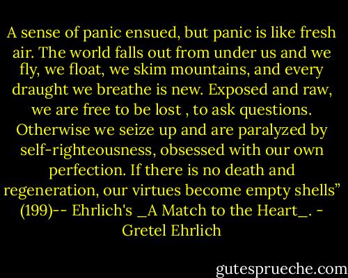 A sense of panic ensued, but panic is like fresh air. The world falls out from under us and we fly, we float, we skim mountains, and every draught we breathe is new. Exposed and raw, we are free to be lost , to ask questions. Otherwise we seize up and are paralyzed by self-righteousness, obsessed with our own perfection. If there is no death and regeneration, our virtues become empty shells” (199)-- Ehrlich's _A Match to the Heart_. - Gretel Ehrlich