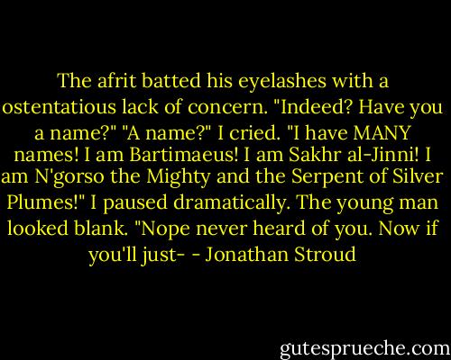 The afrit batted his eyelashes with a ostentatious lack of concern. "Indeed? Have you a name?"<br />"A name?" I cried. "I have MANY names! I am Bartimaeus! I am Sakhr al-Jinni! I am N'gorso the Mighty and the Serpent of Silver Plumes!"<br />I paused dramatically. The young man looked blank. "Nope never heard of you. Now if you'll just- - Jonathan Stroud