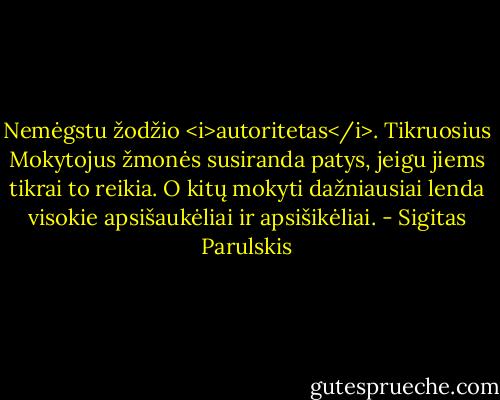 Nemėgstu žodžio <i>autoritetas</i>. Tikruosius Mokytojus žmonės susiranda patys, jeigu jiems tikrai to reikia. O kitų mokyti dažniausiai lenda visokie apsišaukėliai ir apsišikėliai. - Sigitas Parulskis