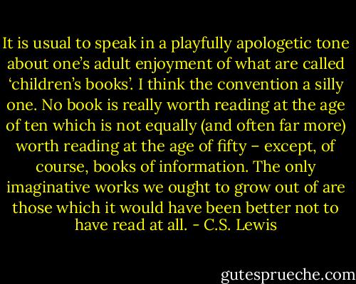 It is usual to speak in a playfully apologetic tone about one’s adult enjoyment of what are called ‘children’s books’. I think the convention a silly one. No book is really worth reading at the age of ten which is not equally (and often far more) worth reading at the age of fifty – except, of course, books of information. The only imaginative works we ought to grow out of are those which it would have been better not to have read at all. - C.S. Lewis