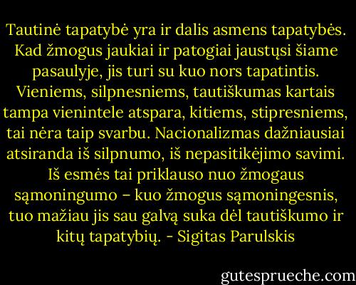 Tautinė tapatybė yra ir dalis asmens tapatybės. Kad žmogus jaukiai ir patogiai jaustųsi šiame pasaulyje, jis turi su kuo nors tapatintis. Vieniems, silpnesniems, tautiškumas kartais tampa vienintele atspara, kitiems, stipresniems, tai nėra taip svarbu. Nacionalizmas dažniausiai atsiranda iš silpnumo, iš nepasitikėjimo savimi. Iš esmės tai priklauso nuo žmogaus sąmoningumo – kuo žmogus sąmoningesnis, tuo mažiau jis sau galvą suka dėl tautiškumo ir kitų tapatybių. - Sigitas Parulskis