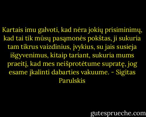 Kartais imu galvoti, kad nėra jokių prisiminimų, kad tai tik mūsų pasąmonės pokštas, ji sukuria tam tikrus vaizdinius, įvykius, su jais susieja išgyvenimus, kitaip tariant, sukuria mums praeitį, kad mes neišprotėtume supratę, jog esame įkalinti dabarties vakuume. - Sigitas Parulskis