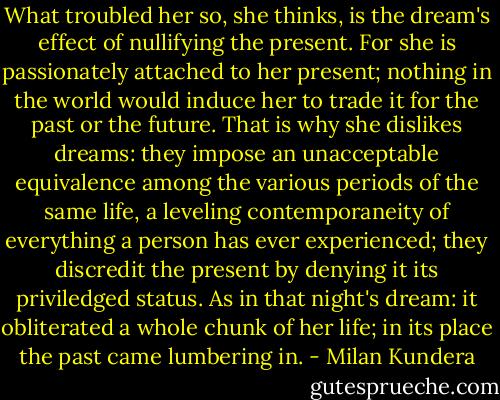 What troubled her so, she thinks, is the dream's effect of nullifying the present. For she is passionately attached to her present; nothing in the world would induce her to trade it for the past or the future. That is why she dislikes dreams: they impose an unacceptable equivalence among the various periods of the same life, a leveling contemporaneity of everything a person has ever experienced; they discredit the present by denying it its priviledged status. As in that night's dream: it obliterated a whole chunk of her life; in its place the past came lumbering in. - Milan Kundera