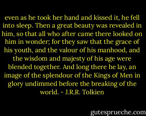even as he took her hand and kissed it, he fell into sleep. Then a great beauty was revealed in him, so that all who after came there looked on him in wonder; for they saw that the grace of his youth, and the valour of his manhood, and the wisdom and majesty of his age were blended together. And long there he lay, an image of the splendour of the Kings of Men in glory undimmed before the breaking of the world. - J.R.R. Tolkien
