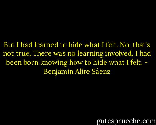 But I had learned to hide what I felt. No, that's not true. There was no learning involved. I had been born knowing how to hide what I felt. - Benjamin Alire Sáenz