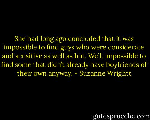She had long ago concluded that it was impossible to find guys who were considerate and sensitive as well as hot. Well, impossible to find some that didn’t already have boyfriends of their own anyway. - Suzanne Wrightt